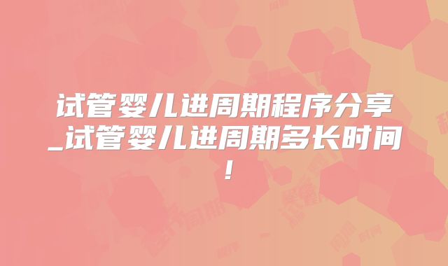 试管婴儿进周期程序分享_试管婴儿进周期多长时间！