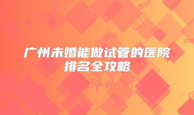 广州未婚能做试管的医院排名全攻略