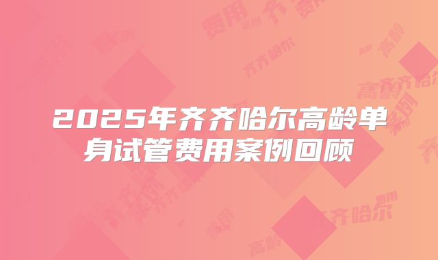 2025年齐齐哈尔高龄单身试管费用案例回顾