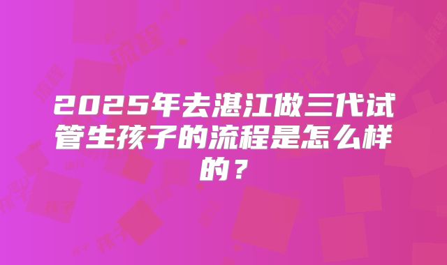 2025年去湛江做三代试管生孩子的流程是怎么样的？