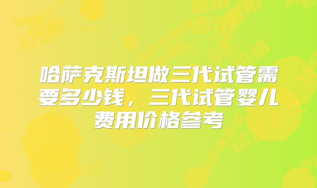 哈萨克斯坦做三代试管需要多少钱，三代试管婴儿费用价格参考