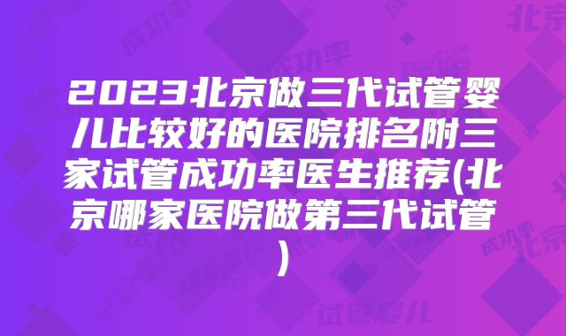 2023北京做三代试管婴儿比较好的医院排名附三家试管成功率医生推荐(北京哪家医院做第三代试管)