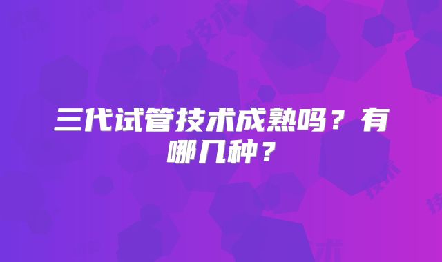 三代试管技术成熟吗？有哪几种？