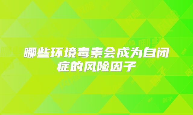 哪些环境毒素会成为自闭症的风险因子
