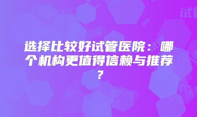 选择比较好试管医院：哪个机构更值得信赖与推荐？