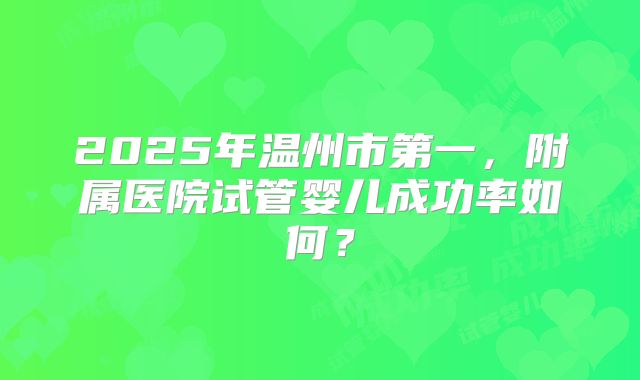 2025年温州市第一,附属医院试管婴儿成功率如何?