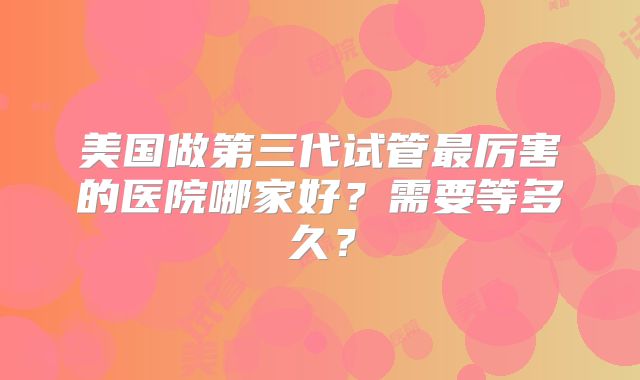 美国做第三代试管最厉害的医院哪家好？需要等多久？