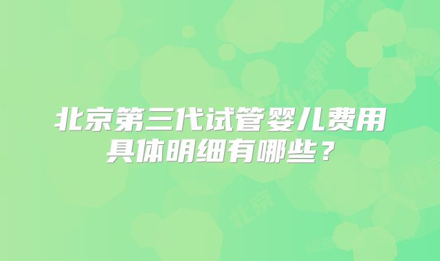 北京第三代试管婴儿费用具体明细有哪些？