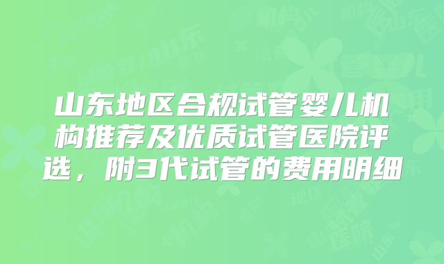 山东地区合规试管婴儿机构推荐及优质试管医院评选，附3代试管的费用明细