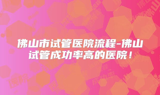 佛山市试管医院流程-佛山试管成功率高的医院！