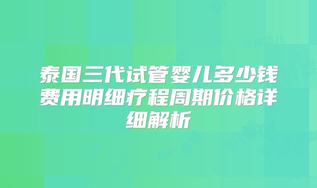 泰国三代试管婴儿多少钱费用明细疗程周期价格详细解析