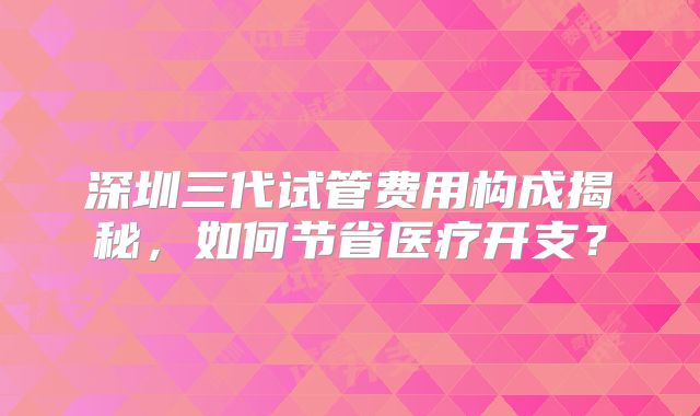 深圳三代试管费用构成揭秘，如何节省医疗开支？