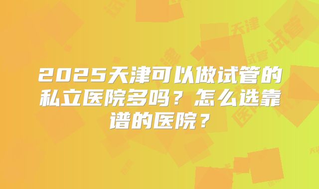 2025天津可以做试管的私立医院多吗？怎么选靠谱的医院？