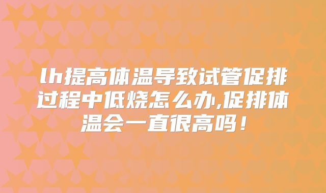 lh提高体温导致试管促排过程中低烧怎么办,促排体温会一直很高吗!