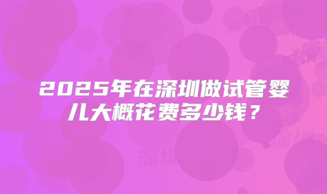 2025年在深圳做试管婴儿大概花费多少钱？