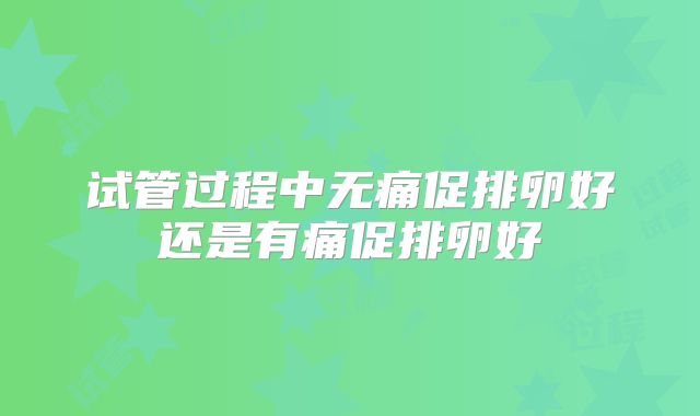 试管过程中无痛促排卵好还是有痛促排卵好