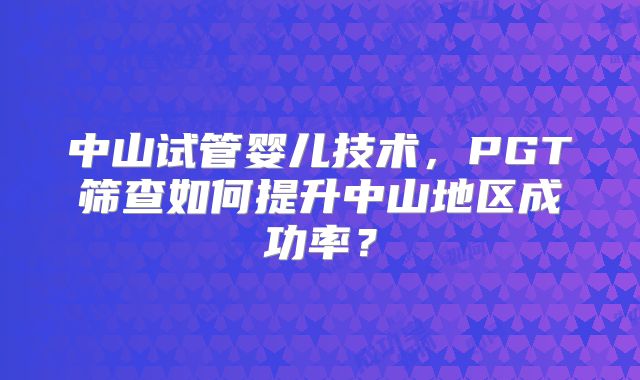 中山试管婴儿技术，PGT筛查如何提升中山地区成功率？