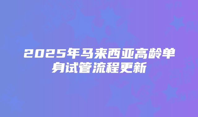 2025年马来西亚高龄单身试管流程更新