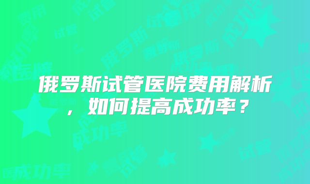 俄罗斯试管医院费用解析,如何提高成功率?