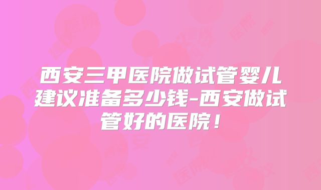 西安三甲医院做试管婴儿建议准备多少钱-西安做试管好的医院!