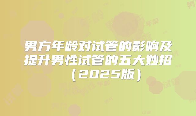 男方年龄对试管的影响及提升男性试管的五大妙招（2025版）