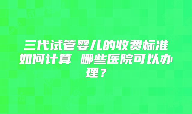三代试管婴儿的收费标准如何计算 哪些医院可以办理?