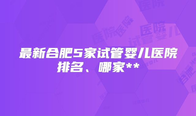 最新合肥5家试管婴儿医院排名、哪家**