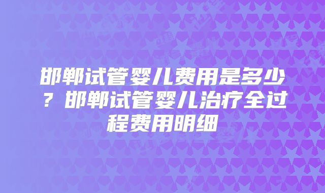 邯郸试管婴儿费用是多少？邯郸试管婴儿治疗全过程费用明细