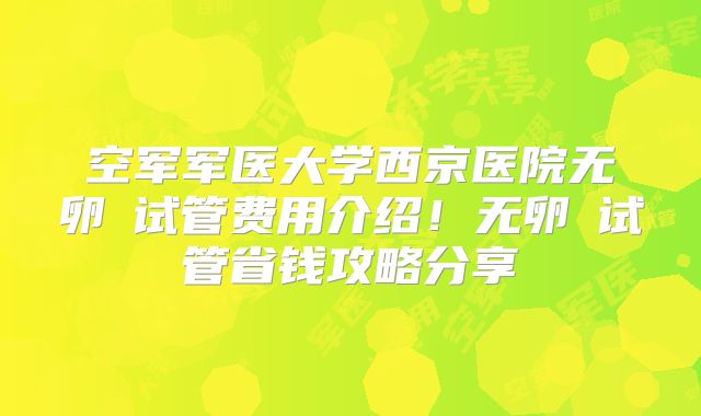 空军军医大学西京医院无卵�试管费用介绍！无卵�试管省钱攻略分享