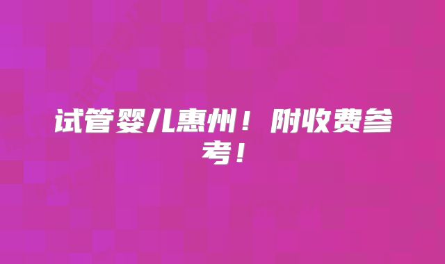 试管婴儿惠州！附收费参考！