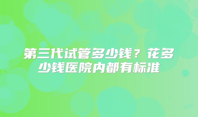 第三代试管多少钱?花多少钱医院内都有标准