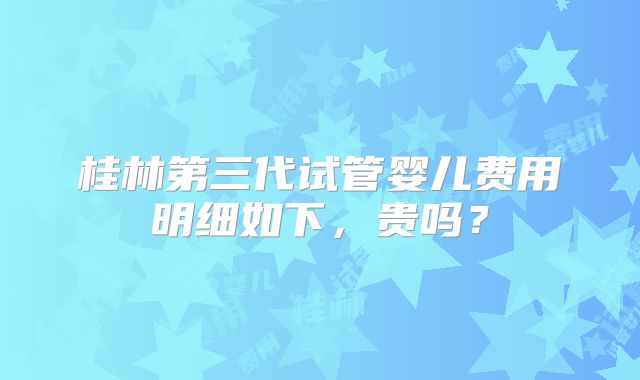 桂林第三代试管婴儿费用明细如下，贵吗？