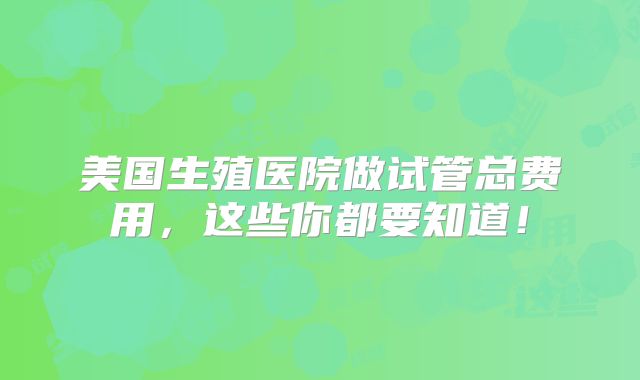 美国生殖医院做试管总费用，这些你都要知道！