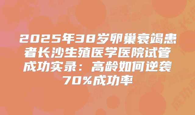 2025年38岁卵巢衰竭患者长沙生殖医学医院试管成功实录：高龄如何逆袭70%成功率