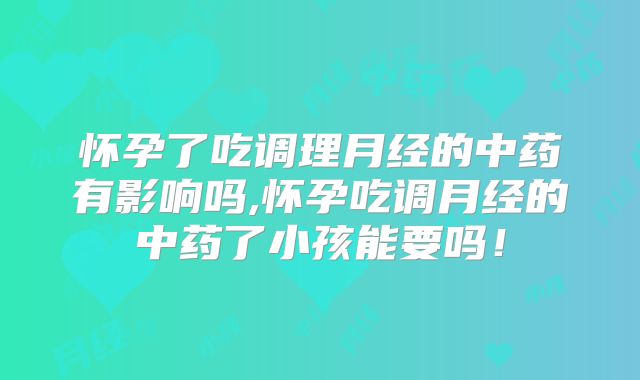 怀孕了吃调理月经的中药有影响吗,怀孕吃调月经的中药了小孩能要吗！
