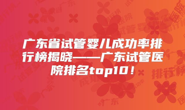 广东省试管婴儿成功率排行榜揭晓——广东试管医院排名top10！