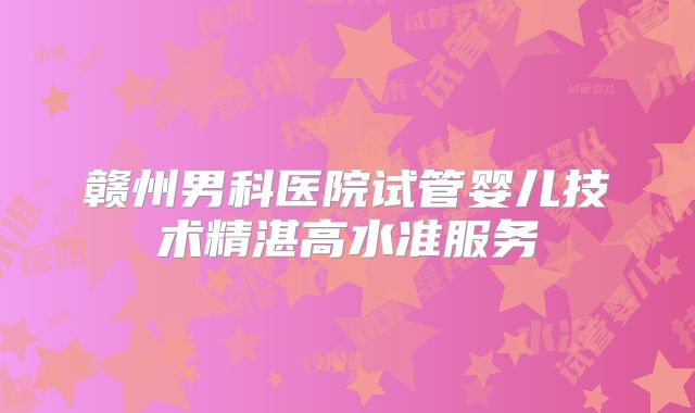 赣州男科医院试管婴儿技术精湛高水准服务