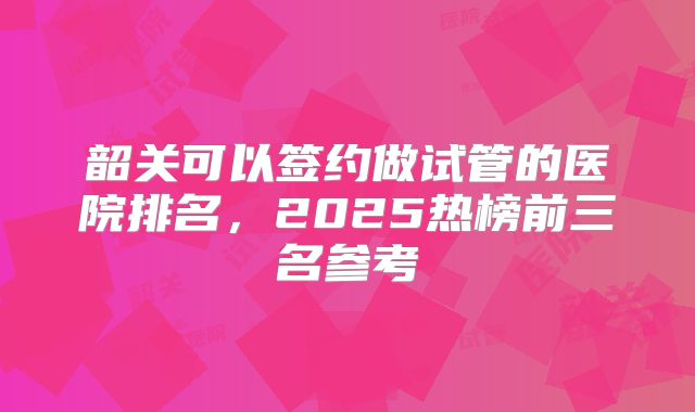 韶关可以签约做试管的医院排名，2025热榜前三名参考