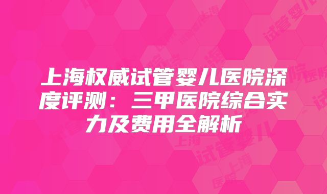 上海权威试管婴儿医院深度评测：三甲医院综合实力及费用全解析