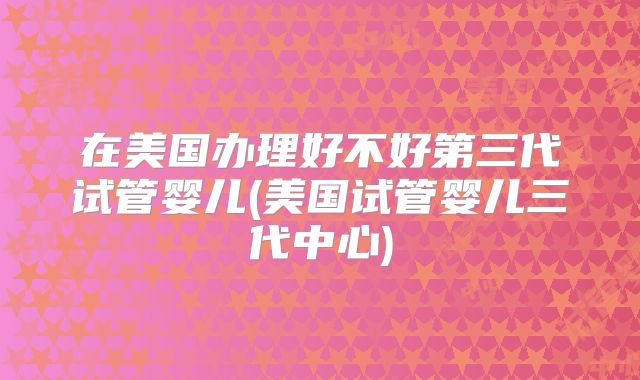 在美国办理好不好第三代试管婴儿(美国试管婴儿三代中心)