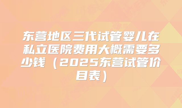 东营地区三代试管婴儿在私立医院费用大概需要多少钱（2025东营试管价目表）