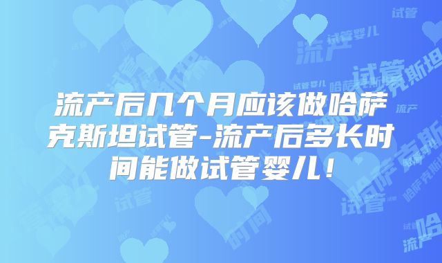 流产后几个月应该做哈萨克斯坦试管-流产后多长时间能做试管婴儿！