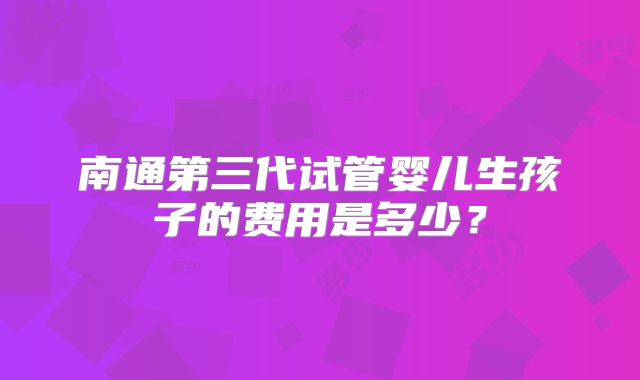 南通第三代试管婴儿生孩子的费用是多少？