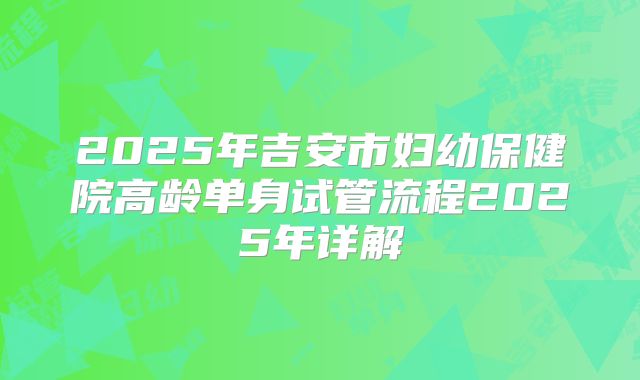 2025年吉安市妇幼保健院高龄单身试管流程2025年详解