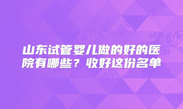 山东试管婴儿做的好的医院有哪些？收好这份名单