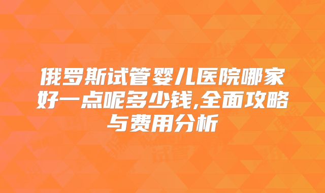 俄罗斯试管婴儿医院哪家好一点呢多少钱,全面攻略与费用分析