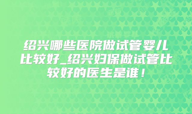 绍兴哪些医院做试管婴儿比较好_绍兴妇保做试管比较好的医生是谁！