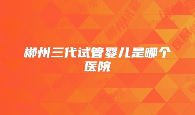 郴州三代试管婴儿是哪个医院