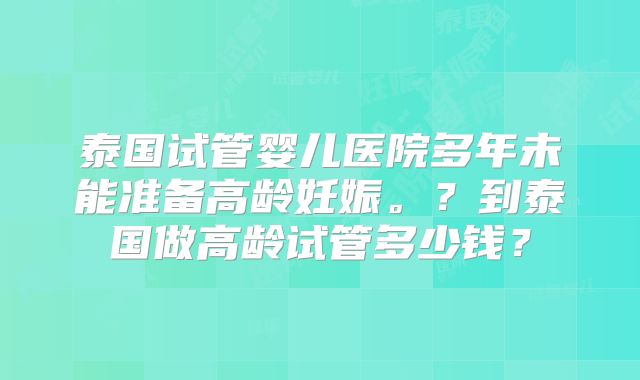 泰国试管婴儿医院多年未能准备高龄妊娠。？到泰国做高龄试管多少钱？