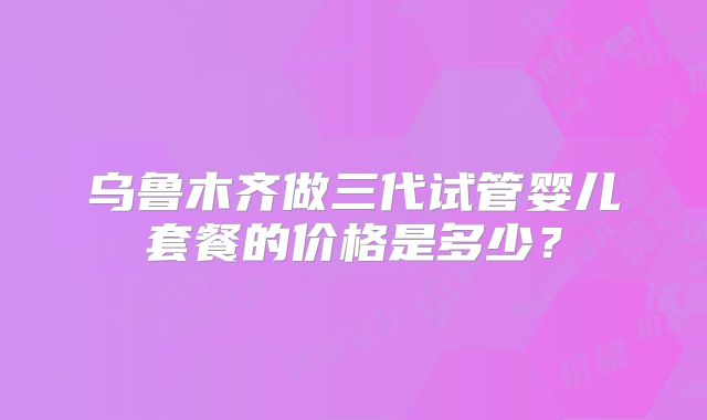 乌鲁木齐做三代试管婴儿套餐的价格是多少?